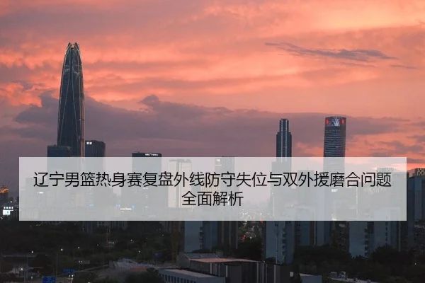 辽宁男篮热身赛复盘外线防守失位与双外援磨合问题全面解析