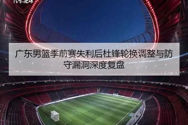 广东男篮季前赛失利后杜锋轮换调整与防守漏洞深度复盘